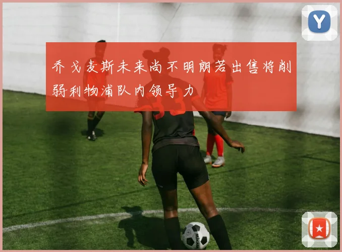 乔戈麦斯未来尚不明朗若出售将削弱利物浦队内领导力