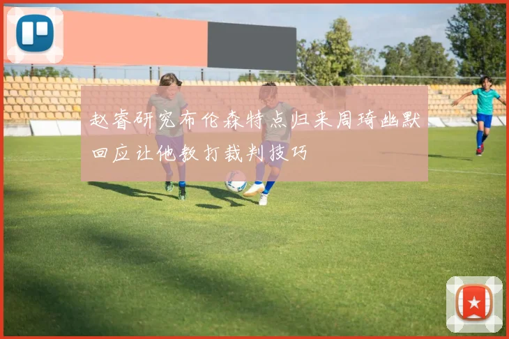 赵睿研究布伦森特点归来周琦幽默回应让他教打裁判技巧