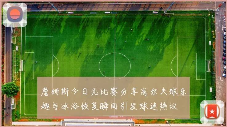 詹姆斯今日无比赛分享高尔夫球乐趣与冰浴恢复瞬间引发球迷热议