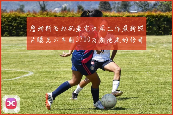 詹姆斯洛杉矶豪宅收尾工作最新照片曝光六年前3700万购地皮的传奇故事