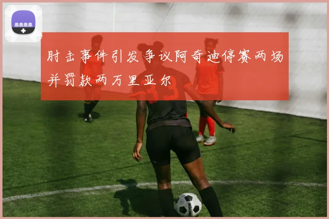 肘击事件引发争议阿奇迪停赛两场并罚款两万里亚尔