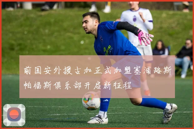 前国安外援古加正式加盟塞浦路斯帕福斯俱乐部开启新征程