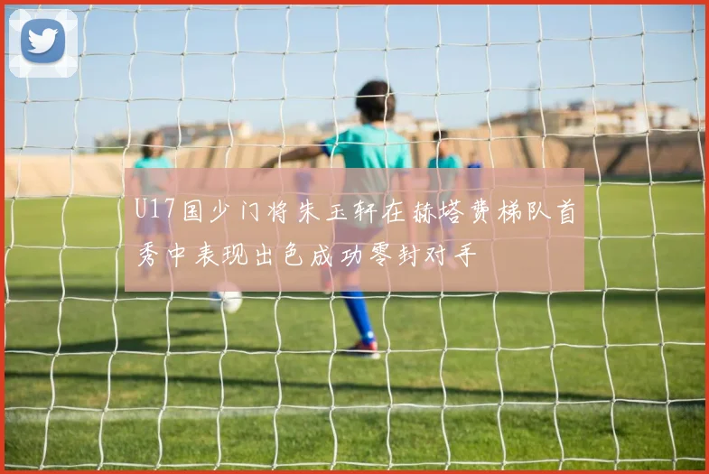 U17国少门将朱玉轩在赫塔费梯队首秀中表现出色成功零封对手