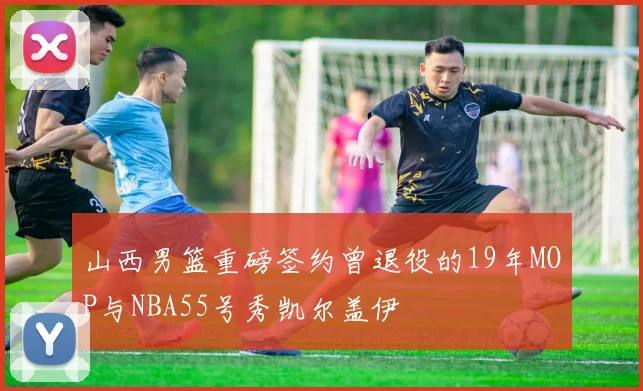 山西男篮重磅签约曾退役的19年MOP与NBA55号秀凯尔盖伊