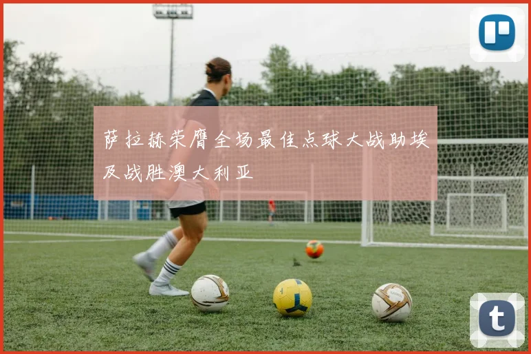 萨拉赫荣膺全场最佳点球大战助埃及战胜澳大利亚