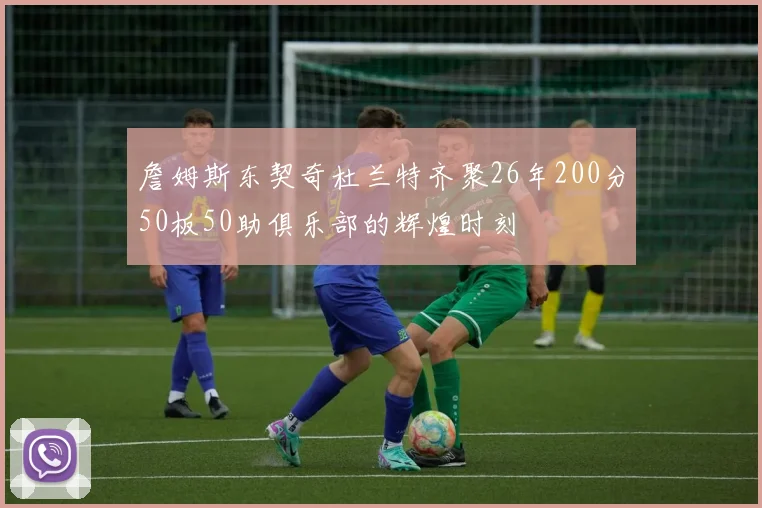 詹姆斯东契奇杜兰特齐聚26年200分50板50助俱乐部的辉煌时刻