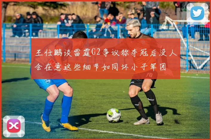 王仕鹏谈雷霆G2争议称夺冠后没人会在意这些细节如同坏小子军团