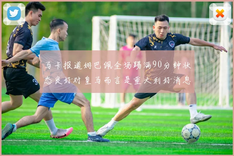 马卡报道姆巴佩全场踢满90分钟状态良好对皇马而言是重大利好消息