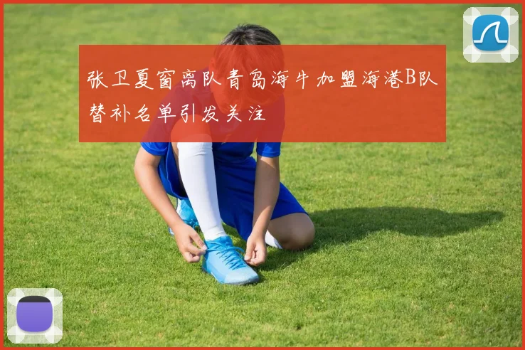 张卫夏窗离队青岛海牛加盟海港B队替补名单引发关注