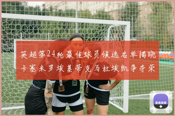 英超第24轮最佳球员候选名单揭晓卡塞米罗埃基蒂克马杜埃凯争夺荣誉