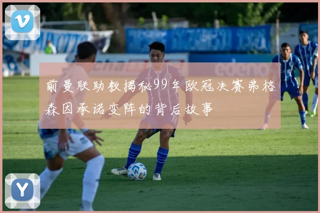 前曼联助教揭秘99年欧冠决赛弗格森因承诺变阵的背后故事